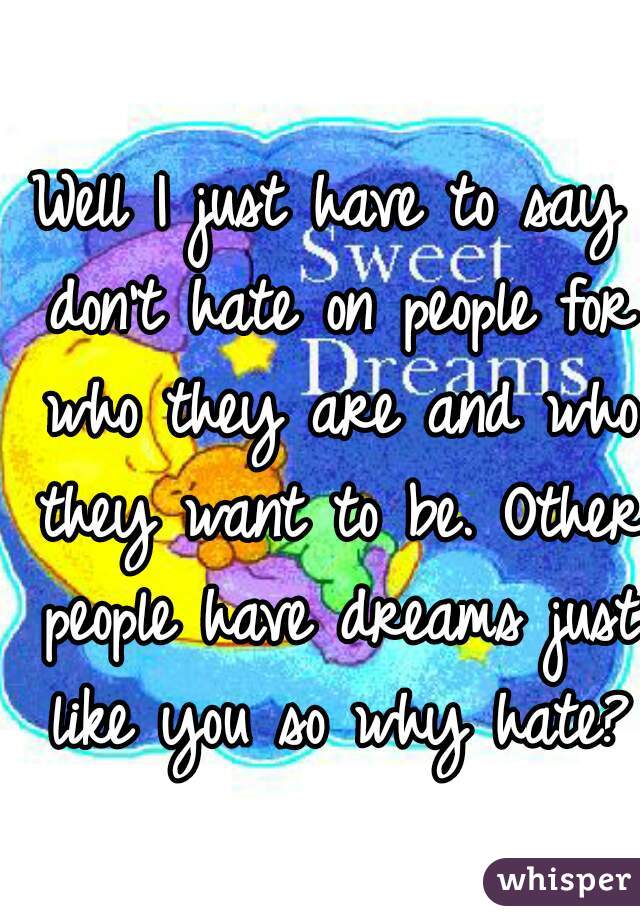 Well I just have to say don't hate on people for who they are and who they want to be. Other people have dreams just like you so why hate?
