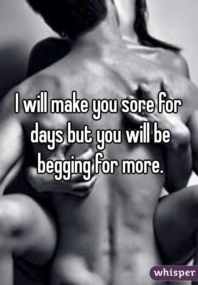 I will make you sore for days but you will be begging for more.