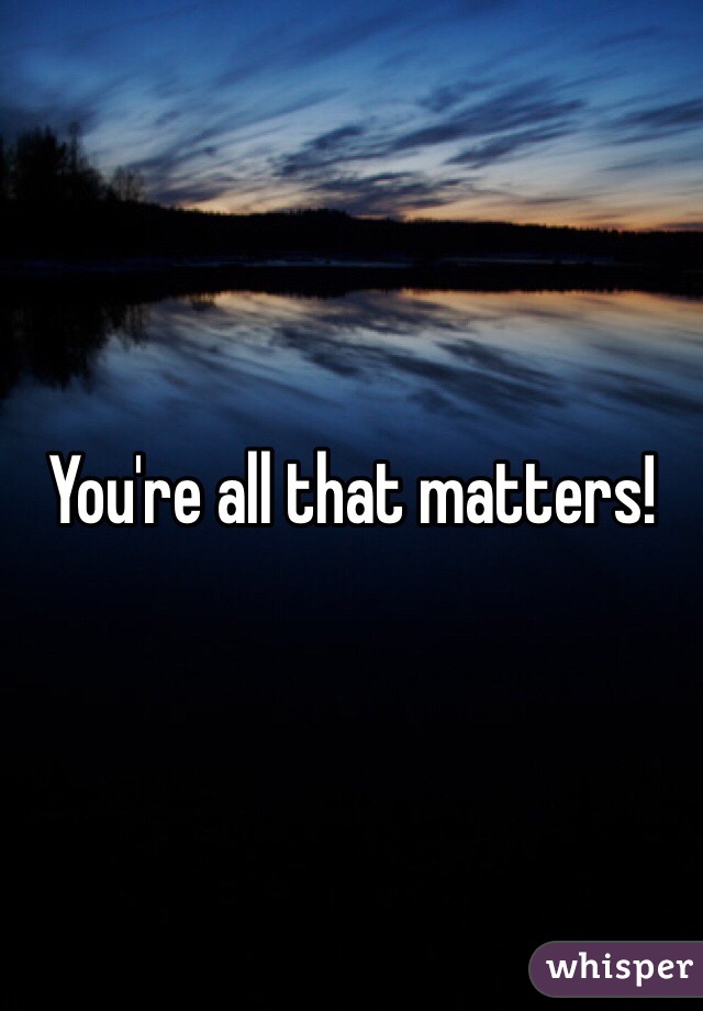 You're all that matters! 