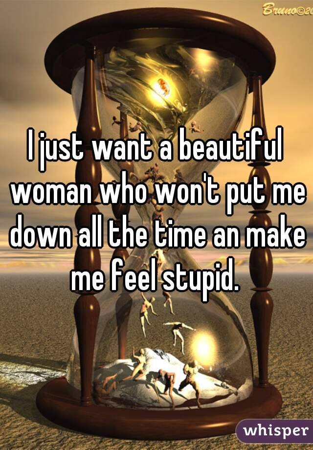 I just want a beautiful woman who won't put me down all the time an make me feel stupid. 