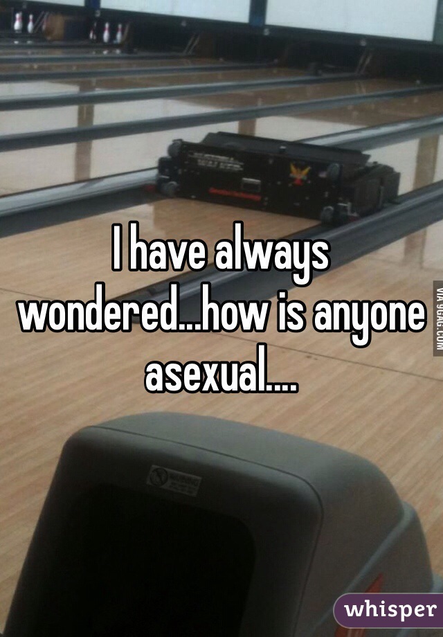 I have always wondered...how is anyone asexual....