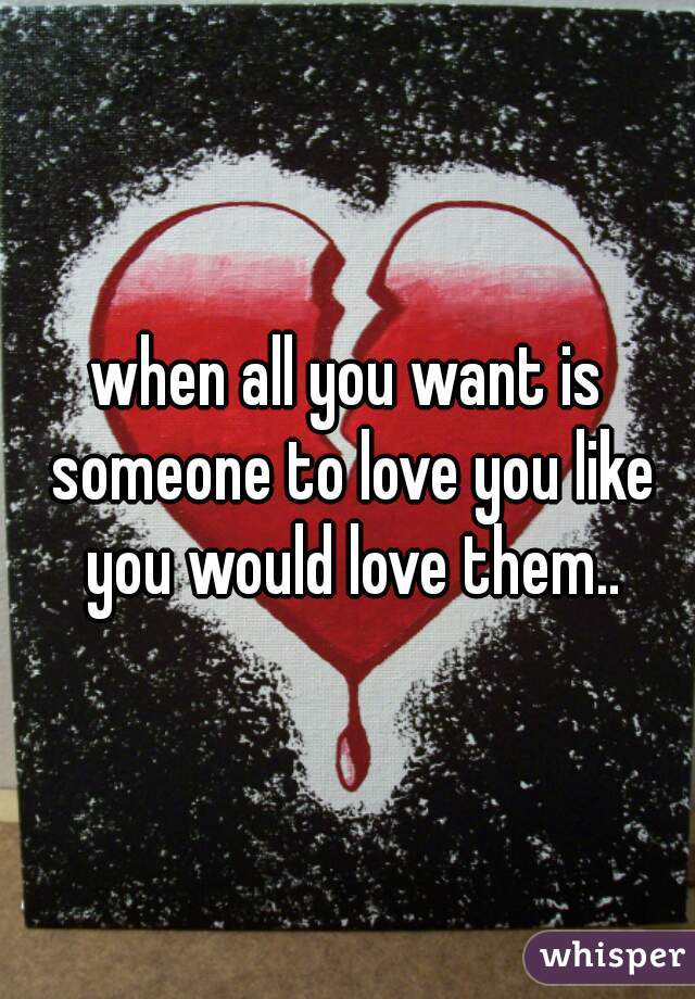 when all you want is someone to love you like you would love them..