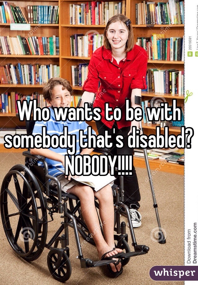 Who wants to be with somebody that's disabled? NOBODY!!!!