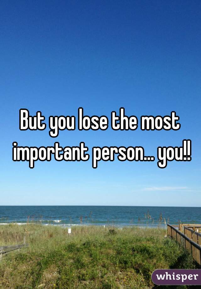 But you lose the most important person... you!!