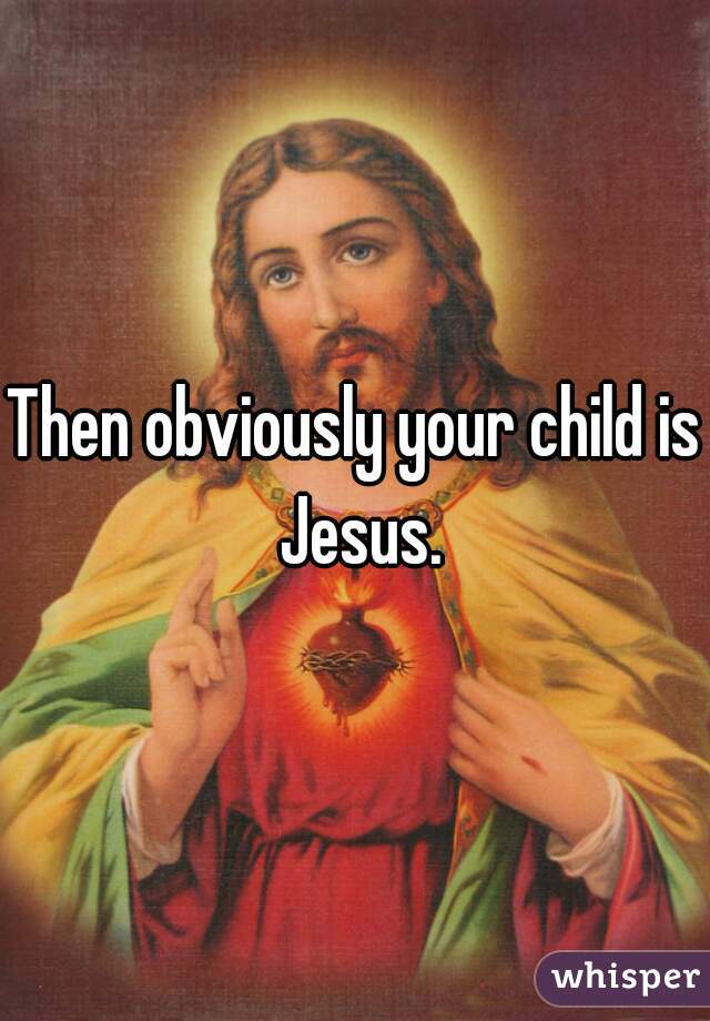 Then obviously your child is Jesus.