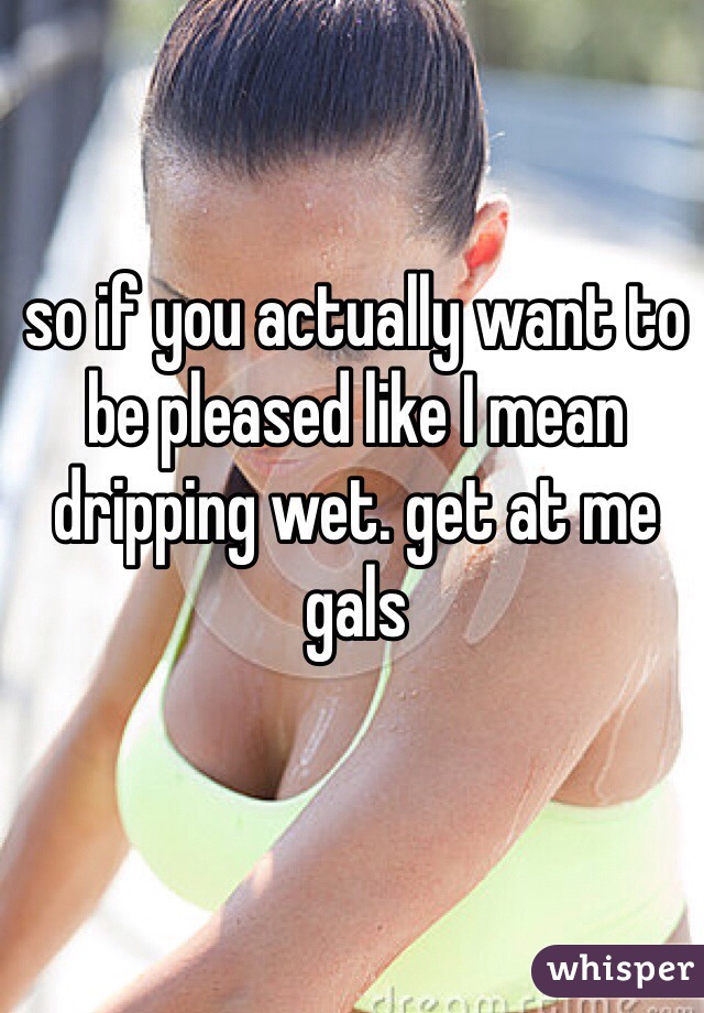 so if you actually want to be pleased like I mean dripping wet. get at me gals