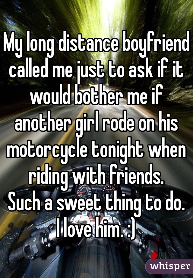 My long distance boyfriend called me just to ask if it would bother me if another girl rode on his motorcycle tonight when riding with friends. 
Such a sweet thing to do. 
I love him. :) 