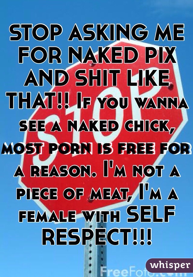 STOP ASKING ME FOR NAKED PIX AND SHIT LIKE THAT!! If you wanna see a naked chick, most porn is free for a reason. I'm not a piece of meat, I'm a female with SELF RESPECT!!!