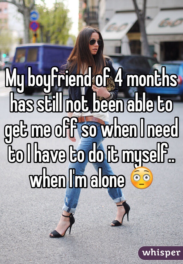 My boyfriend of 4 months has still not been able to get me off so when I need to I have to do it myself.. when I'm alone 😳