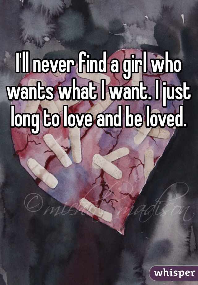 I'll never find a girl who wants what I want. I just long to love and be loved. 