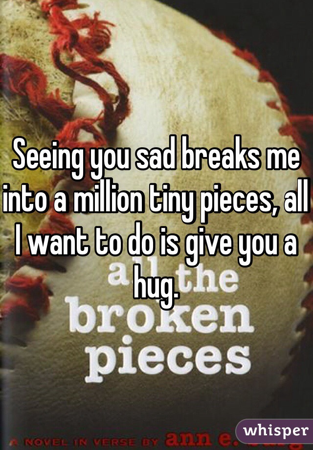 Seeing you sad breaks me into a million tiny pieces, all I want to do is give you a hug. 