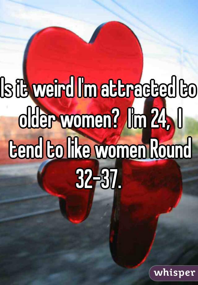 Is it weird I'm attracted to older women?  I'm 24,  I tend to like women Round 32-37. 