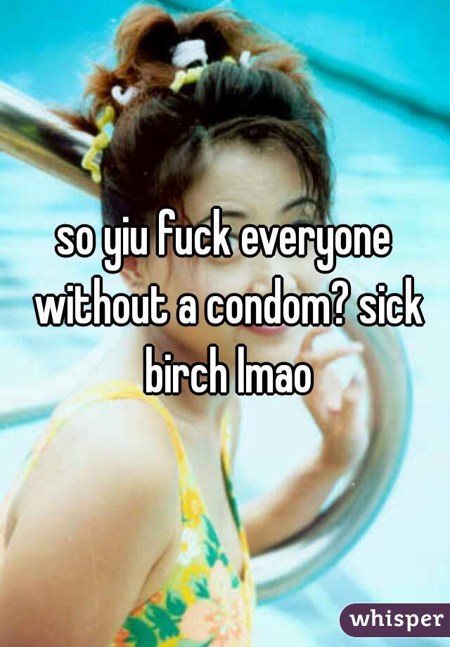 so yiu fuck everyone without a condom? sick birch lmao
