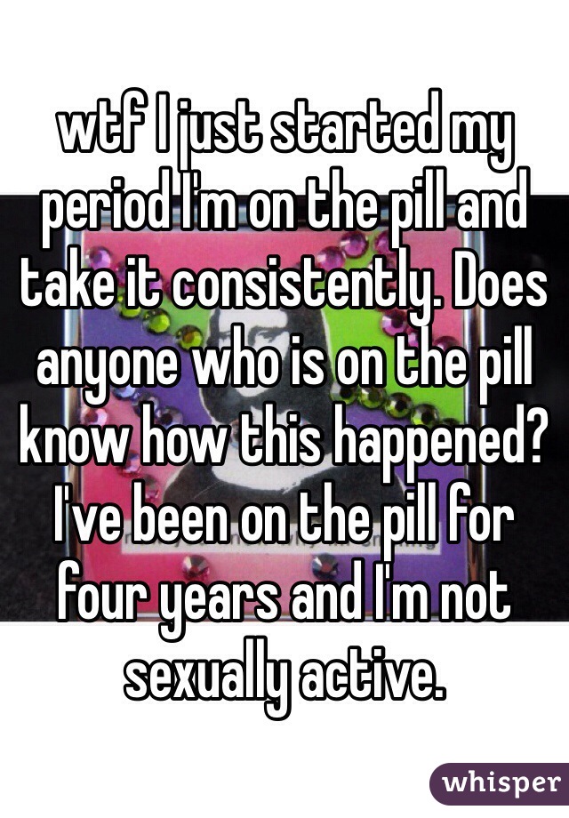 wtf I just started my period I'm on the pill and take it consistently. Does anyone who is on the pill know how this happened? I've been on the pill for four years and I'm not sexually active. 