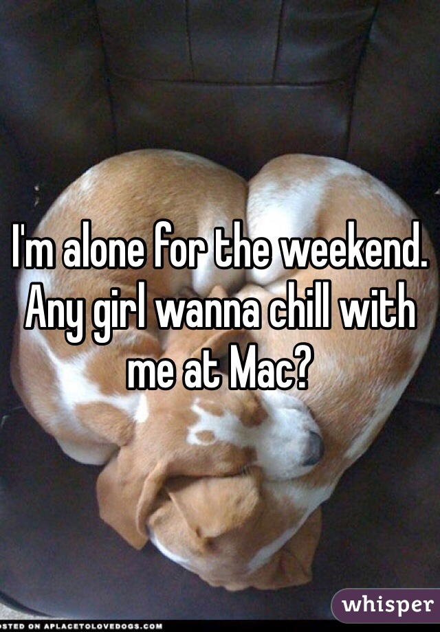 I'm alone for the weekend. Any girl wanna chill with me at Mac?