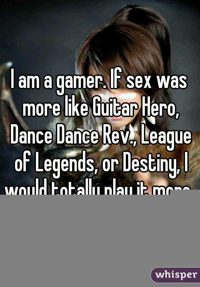 I am a gamer. If sex was more like Guitar Hero, Dance Dance Rev., League of Legends, or Destiny, I would totally play it more. 