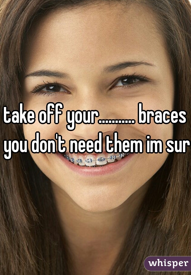 take off your........... braces you don't need them im sure