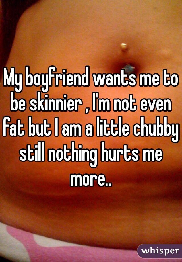 My boyfriend wants me to be skinnier , I'm not even fat but I am a little chubby still nothing hurts me more..
