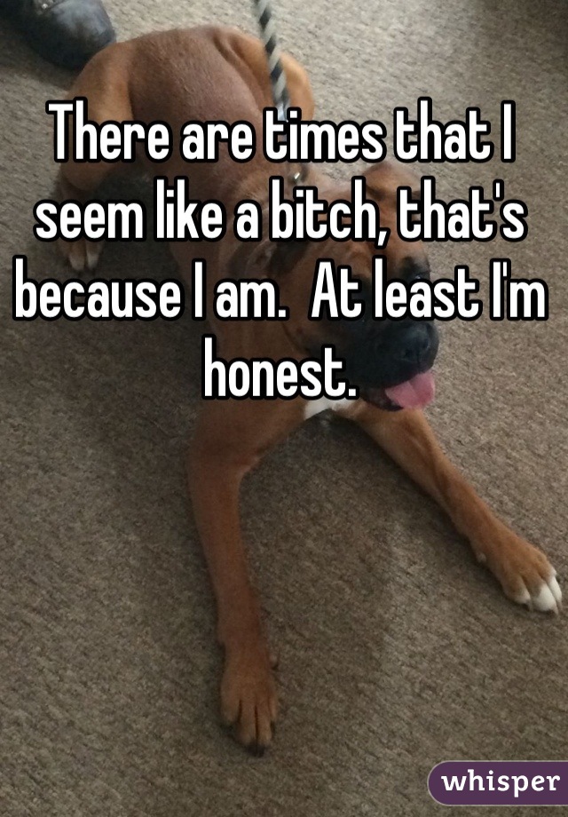 There are times that I seem like a bitch, that's because I am.  At least I'm honest.