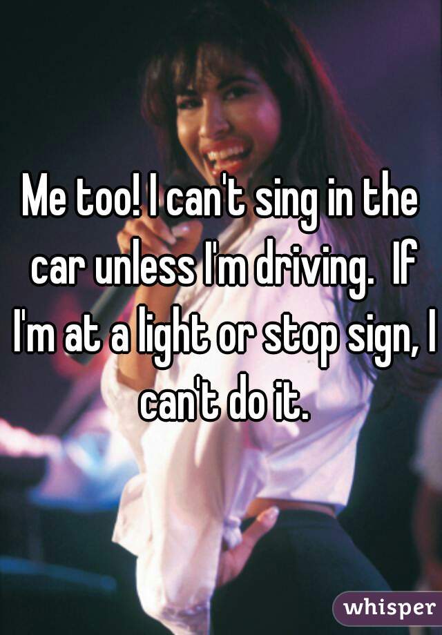 Me too! I can't sing in the car unless I'm driving.  If I'm at a light or stop sign, I can't do it.