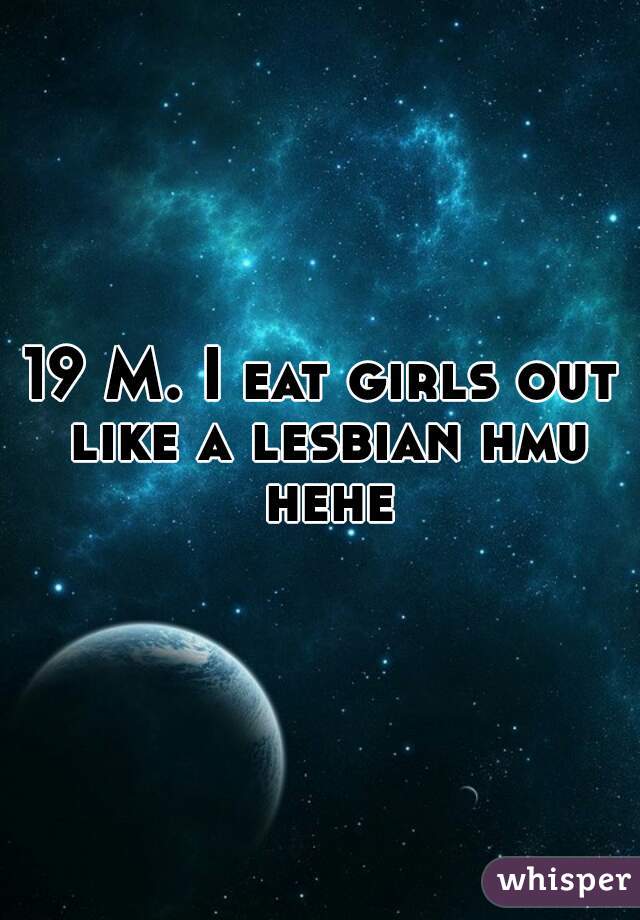 19 M. I eat girls out like a lesbian hmu hehe