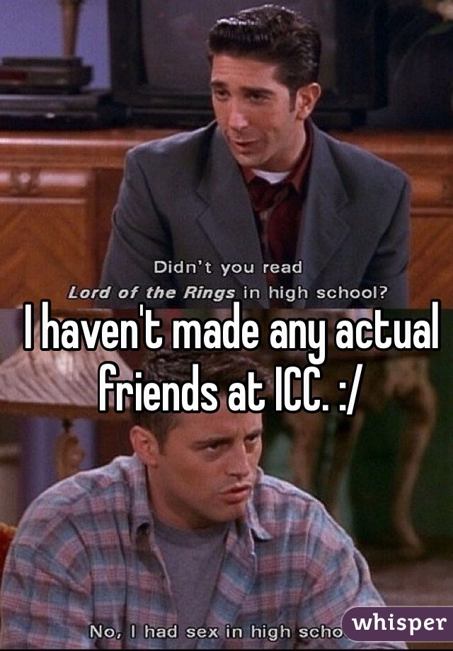 I haven't made any actual friends at ICC. :/