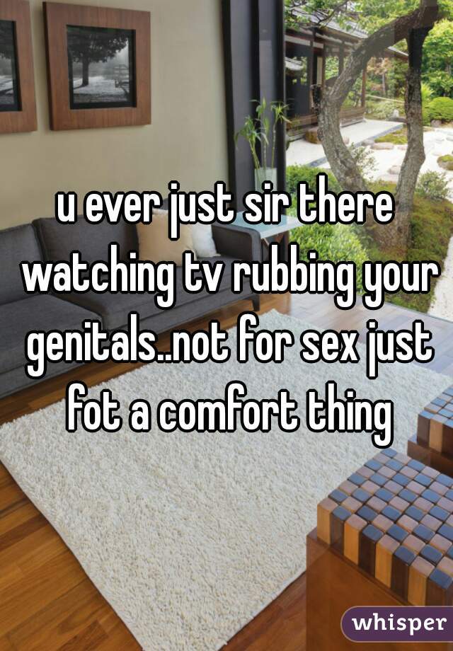 u ever just sir there watching tv rubbing your genitals..not for sex just fot a comfort thing