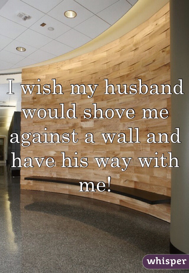 I wish my husband would shove me against a wall and have his way with me! 