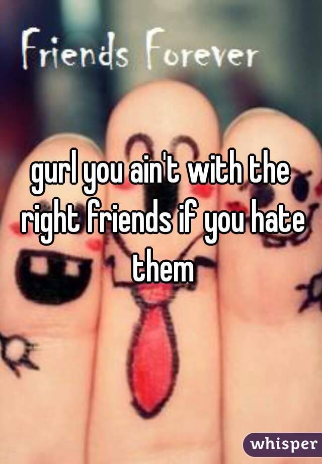 gurl you ain't with the right friends if you hate them