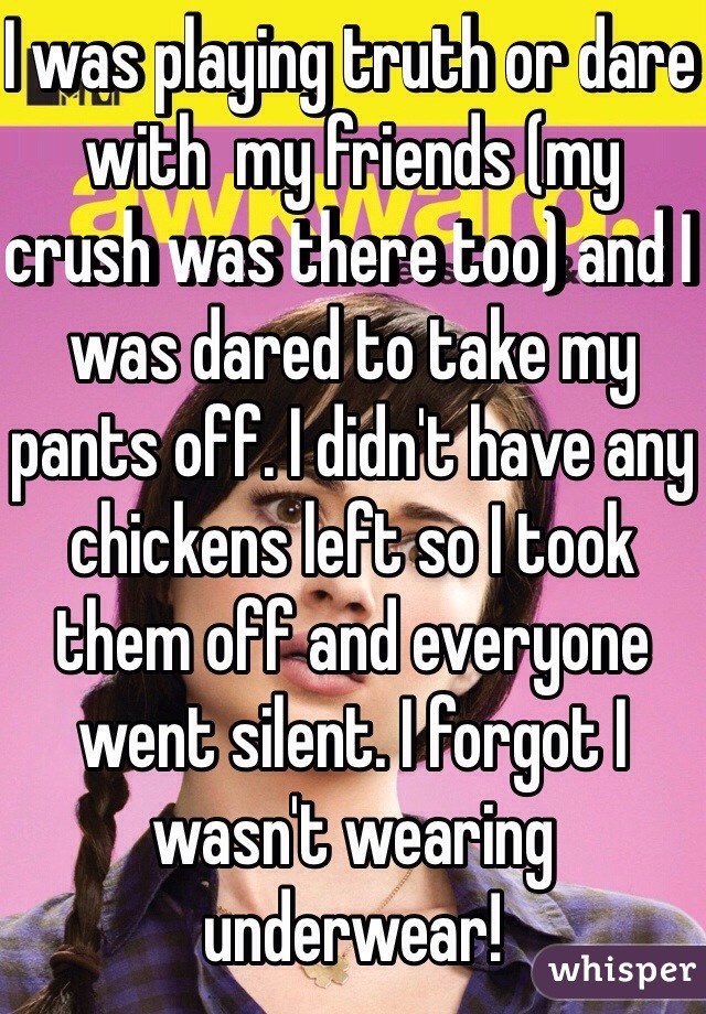 I was playing truth or dare with  my friends (my crush was there too) and I was dared to take my pants off. I didn't have any chickens left so I took them off and everyone went silent. I forgot I wasn't wearing underwear!