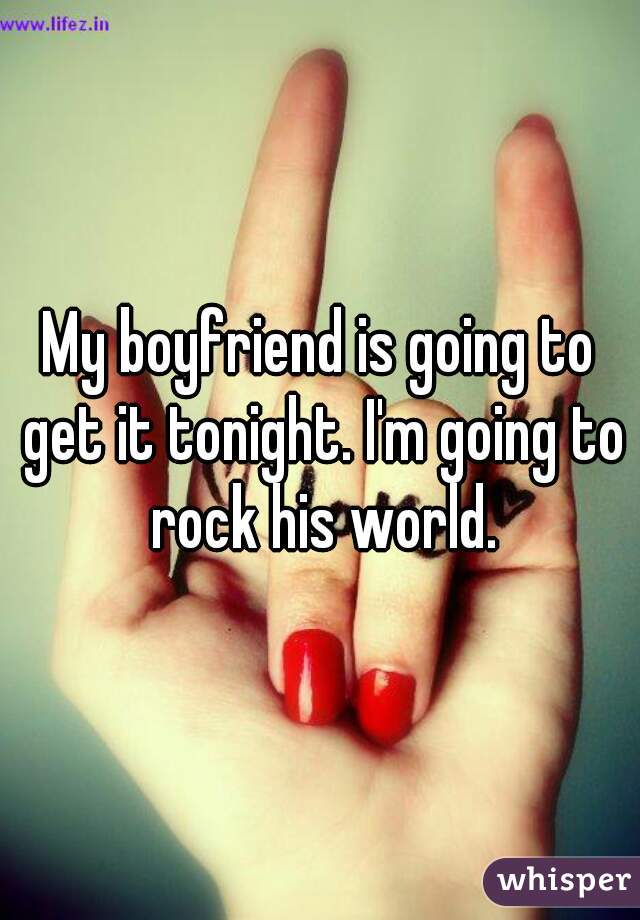 My boyfriend is going to get it tonight. I'm going to rock his world.