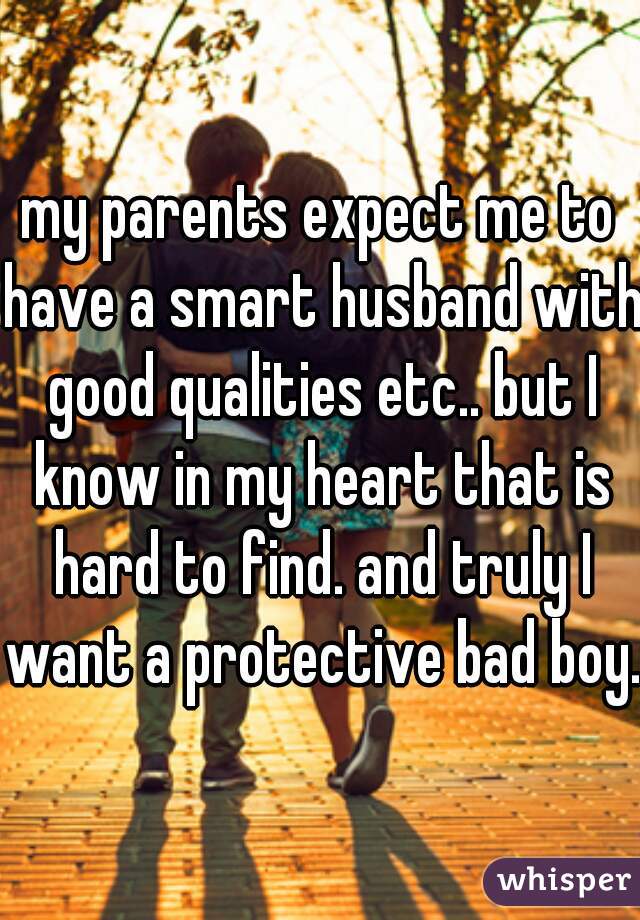 my parents expect me to have a smart husband with good qualities etc.. but I know in my heart that is hard to find. and truly I want a protective bad boy..