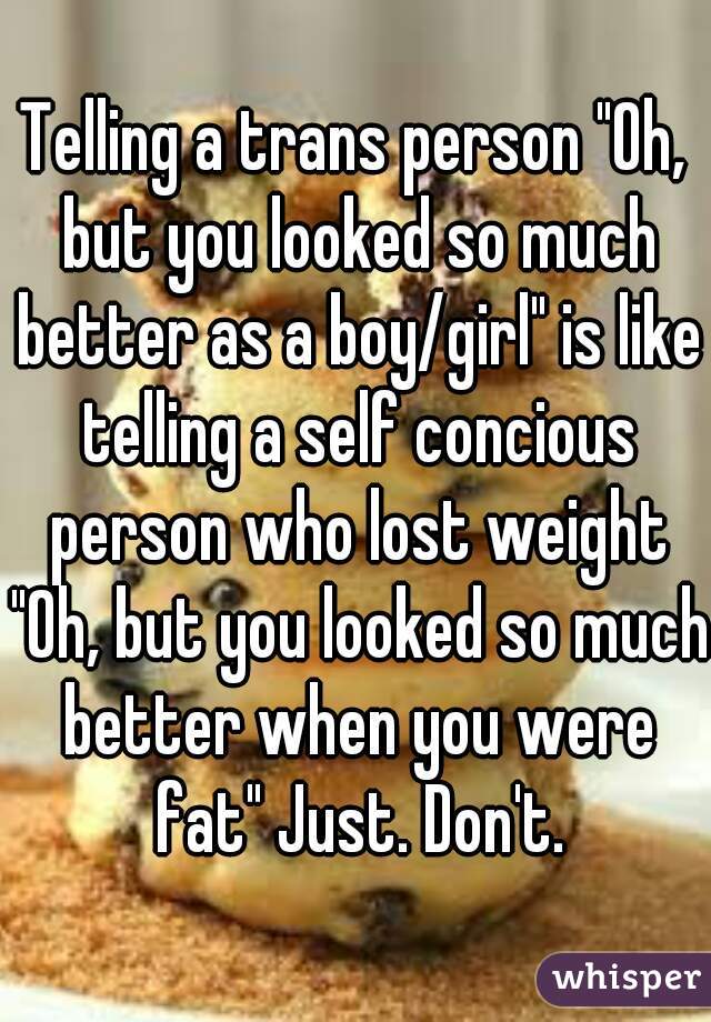 Telling a trans person "Oh, but you looked so much better as a boy/girl" is like telling a self concious person who lost weight "Oh, but you looked so much better when you were fat" Just. Don't.