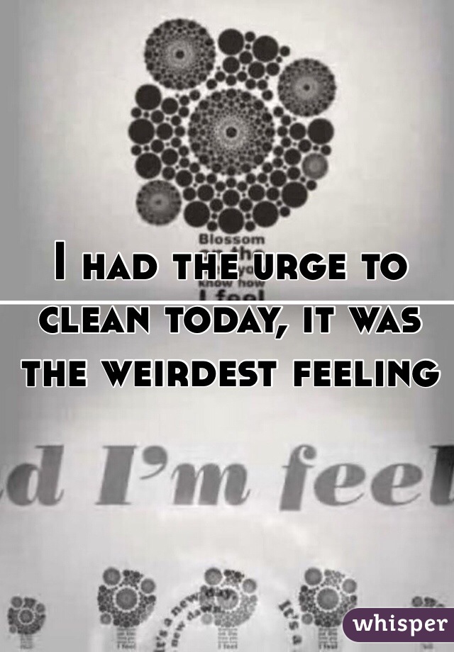 I had the urge to clean today, it was the weirdest feeling 
