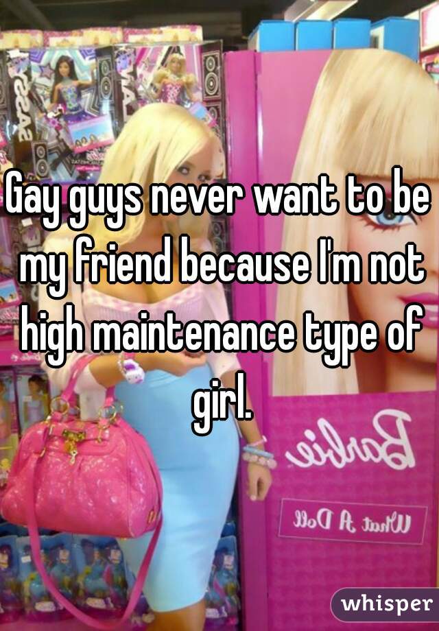 Gay guys never want to be my friend because I'm not high maintenance type of girl.