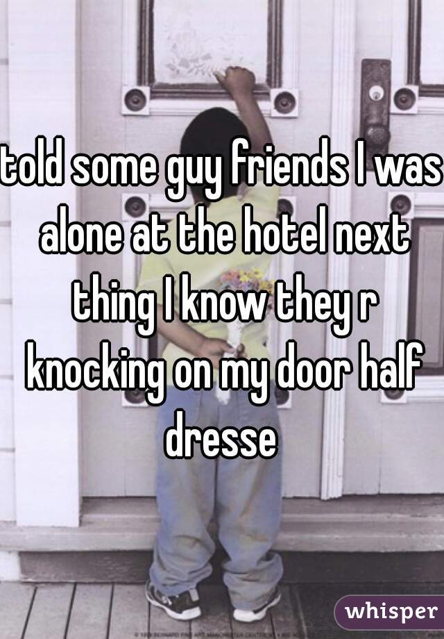 told some guy friends I was alone at the hotel next thing I know they r knocking on my door half dresse 