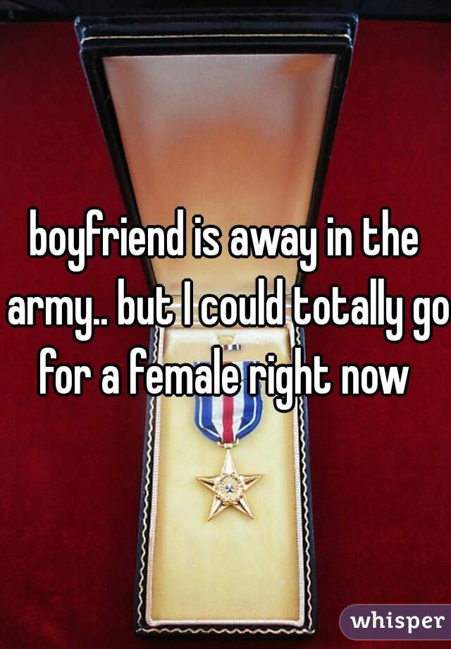 boyfriend is away in the army.. but I could totally go for a female right now 

