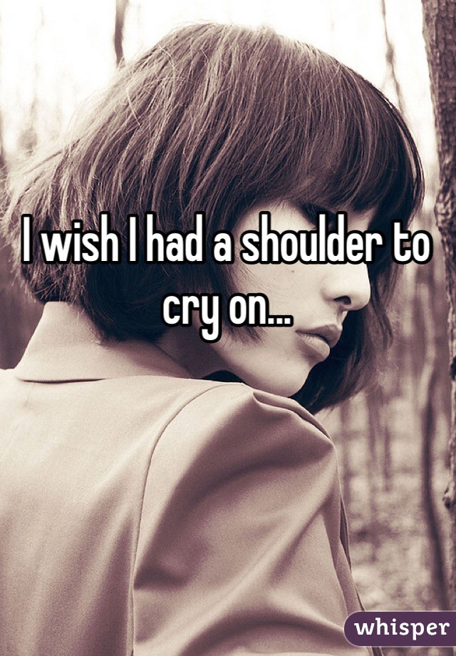 I wish I had a shoulder to cry on...