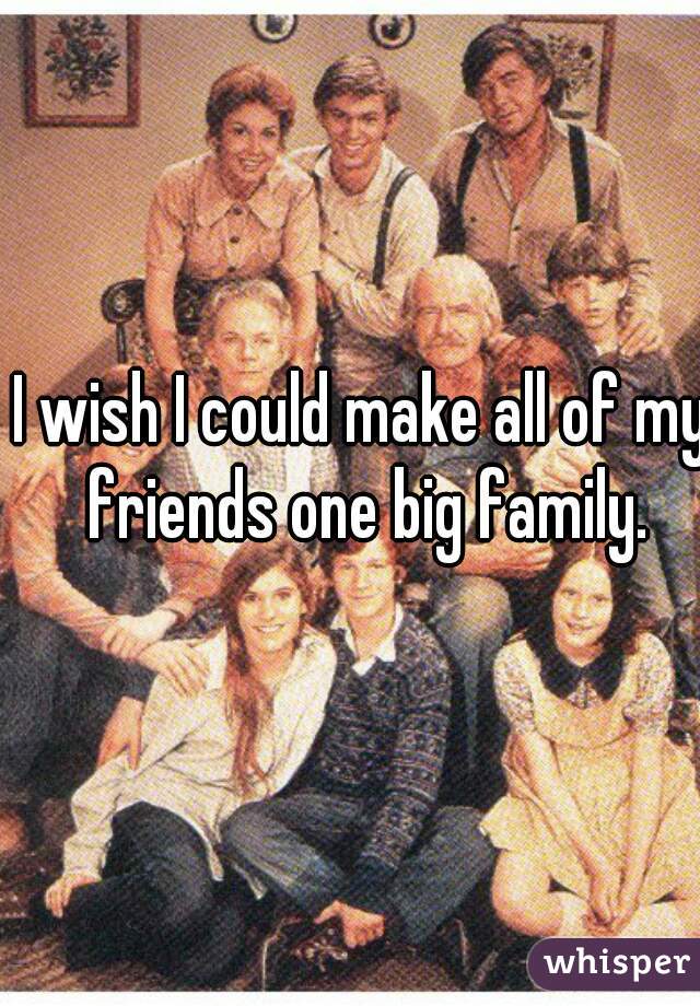 I wish I could make all of my friends one big family.
