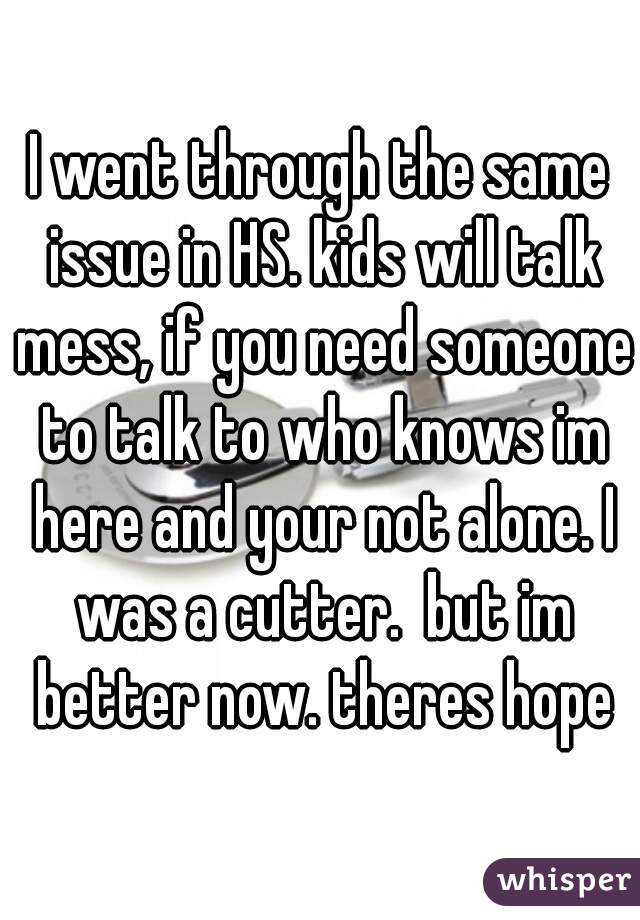 I went through the same issue in HS. kids will talk mess, if you need someone to talk to who knows im here and your not alone. I was a cutter.  but im better now. theres hope