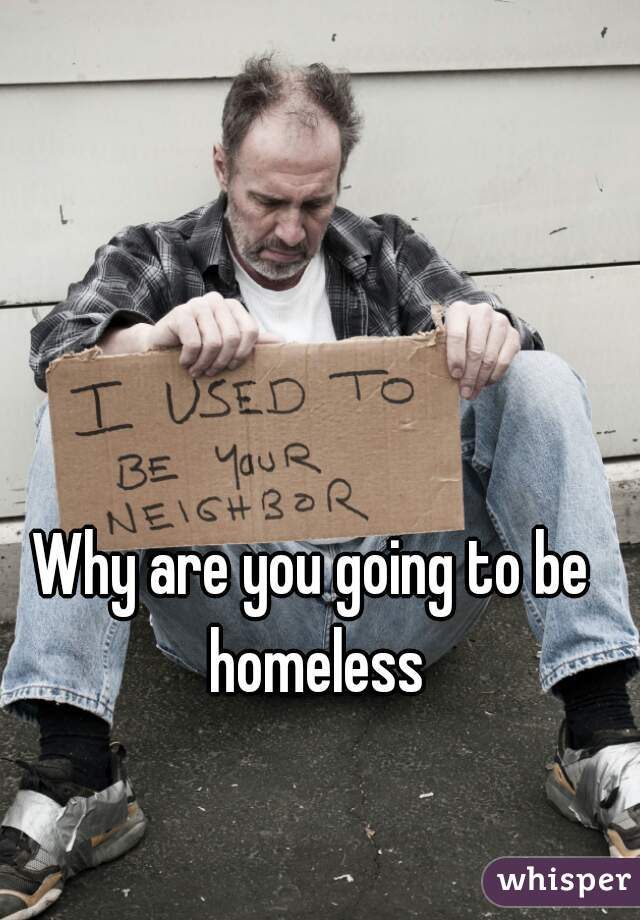Why are you going to be homeless