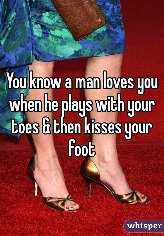 You know a man loves you when he plays with your toes & then kisses your foot