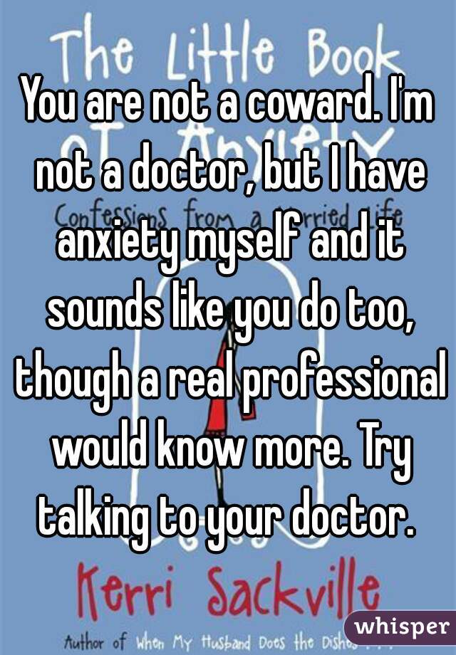 You are not a coward. I'm not a doctor, but I have anxiety myself and it sounds like you do too, though a real professional would know more. Try talking to your doctor. 