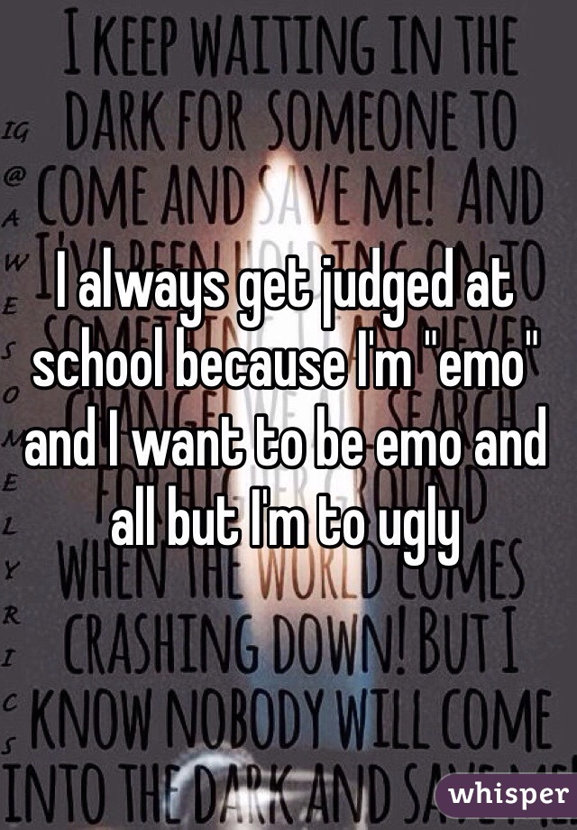 I always get judged at school because I'm "emo" and I want to be emo and all but I'm to ugly 
