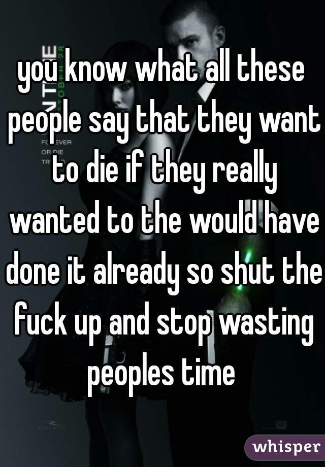 you know what all these people say that they want to die if they really wanted to the would have done it already so shut the fuck up and stop wasting peoples time 