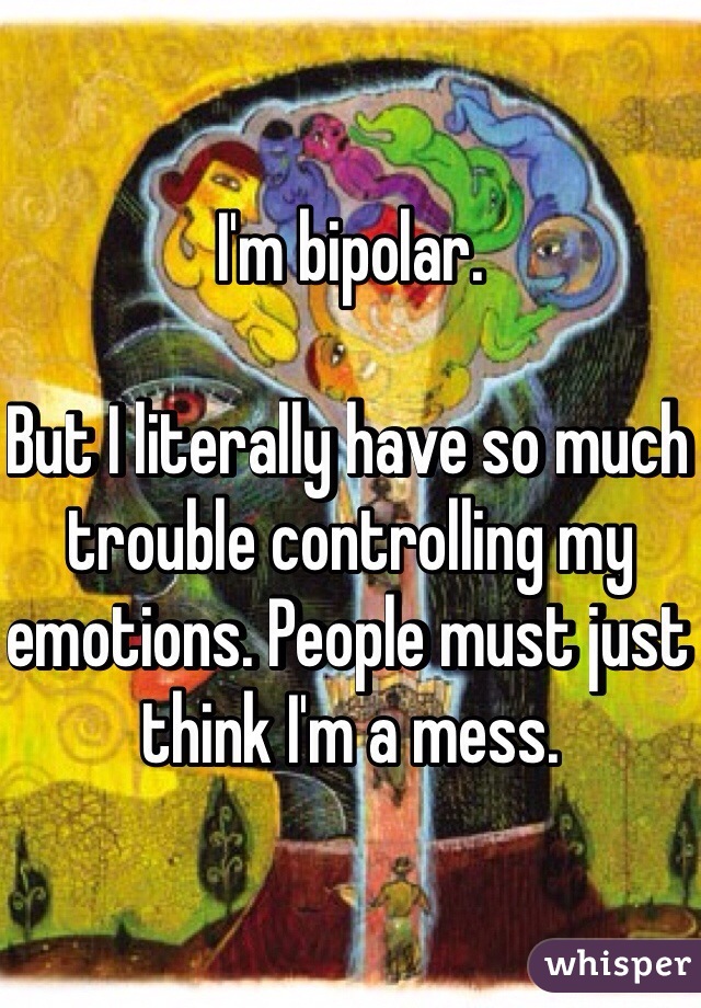 I'm bipolar. 

But I literally have so much trouble controlling my emotions. People must just think I'm a mess. 