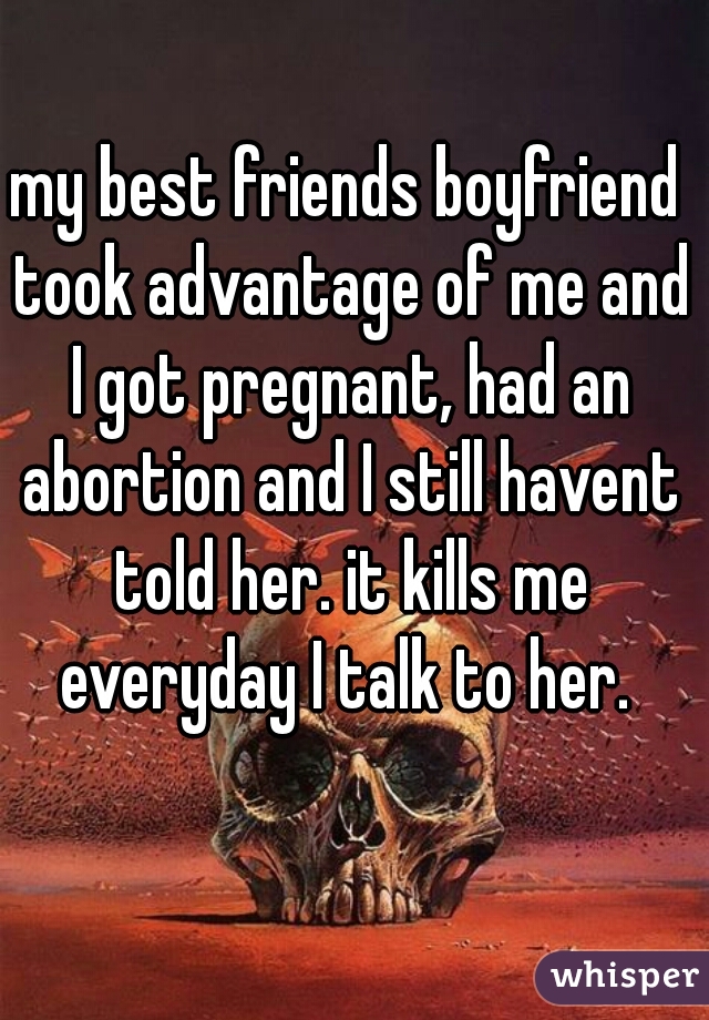 my best friends boyfriend took advantage of me and I got pregnant, had an abortion and I still havent told her. it kills me everyday I talk to her. 