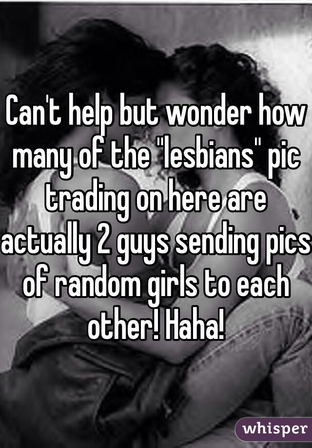Can't help but wonder how many of the "lesbians" pic trading on here are actually 2 guys sending pics of random girls to each other! Haha! 