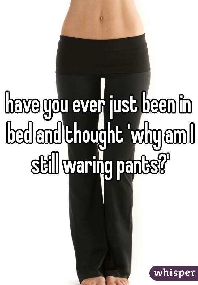 have you ever just been in bed and thought 'why am I still waring pants?'