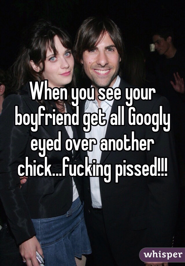 When you see your boyfriend get all Googly eyed over another chick...fucking pissed!!!